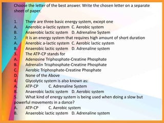Choose the letter of the best answer. Write the chosen letter on a separate
sheet of paper.
1. There are three basic energy system, except one
A. Anerobic a-lactic system C. Aerobic system
B. Anaerobic lactic system D. Adrenaline System
2. It is an energy system that requires high amount of short duration
A. Anerobic a-lactic system C. Aerobic lactic system
B. Anaerobic lactic system D. Adrenaline system
3. The ATP-CP stands for
A. Adenosine Triphosphate-Creatine Phosphate
B. Adrenalin Trisphosphate-Creatine Phosphate
C. Aerobic Triphosphate-Creatine Phosphate
D. None of the Above
4. Glycolytic system is also known as:
A. ATP-CP C. Adrenaline System
B. Anaerobic lactic system D. Aerobic system
5. What kind of energy system is being used when doing a slow but
powerful movements in a dance?
A. ATP-CP C. Aerobic system
B. Anaerobic lactic system D. Adrenaline system
 