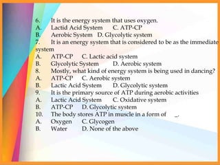 6. It is the energy system that uses oxygen.
A. Lactid Acid System C. ATP-CP
B. Aerobic System D. Glycolytic system
7. It is an energy system that is considered to be as the immediate
system
A. ATP-CP C. Lactic acid system
B. Glycolytic System D. Aerobic system
8. Mostly, what kind of energy system is being used in dancing?
A. ATP-CP C. Aerobic system
B. Lactic Acid System D. Glycolytic system
9. It is the primary source of ATP during aerobic activities
A. Lactic Acid System C. Oxidative system
B. ATP-CP D. Glycolytic system
10. The body stores ATP in muscle in a form of _.
A. Oxygen C. Glycogen
B. Water D. None of the above
 