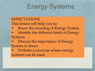 Energy Systems
EXPECTATIONS
This lesson will help you to:
• Know the meaning of Energy System
• Identify the different kinds of Energy
Systems
• Discuss the importance of Energy
System in dance
• Perform a excercise where energy
systems can be used.
 