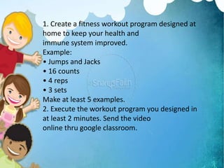1. Create a fitness workout program designed at
home to keep your health and
immune system improved.
Example:
• Jumps and Jacks
• 16 counts
• 4 reps
• 3 sets
Make at least 5 examples.
2. Execute the workout program you designed in
at least 2 minutes. Send the video
online thru google classroom.
 