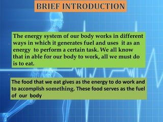 The energy system of our body works in different
ways in which it generates fuel and uses it as an
energy to perform a certain task. We all know
that in able for our body to work, all we must do
is to eat.
The food that we eat gives as the energy to do work and
to accomplish something. These food serves as the fuel
of our body
 