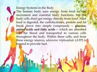 Energy Systems in the Body
The human body uses energy from food to fuel
movement and essential body functions, but the
body cells don't get energy directly from food. After
food is digested, the carbohydrates, protein and fat
break down into simple compounds -- glucose,
amino acids and fatty acids -- which are absorbed
into the blood and transported to various cells
throughout the body. Within these cells, and from
these energy sources, adenosine triphosphate (ATP) is
formed to provide fuel.
 