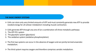THE BASIC ENERGY SYSTEMS
 Cells can store only very limited amounts of ATP and must constantly generate new ATP to provide
needed energy for all cellular metabolism including muscle contraction.
 Cells generate ATP through any one of (or a combination of) three metabolic pathways:
1. The ATP-PCr system
2. The glycolytic system (glycolysis)
3. The oxidative system (oxidative phosphorylation)
 The first two systems can occur in the absence of oxygen and are jointly termed anaerobic
metabolism.
 The third system requires oxygen and therefore comprises aerobic metabolism.
 