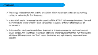 CONTINUE………
 The energy released from ATP and PCr breakdown within muscle can sustain all-out running,
cycling, or swimming for 5 to 8 seconds.
 In almost all sports, the energy transfer capacity of the ATP-PCr high-energy phosphates (termed
the “immediate energy system”) plays a crucial role in success or failure of some phase of
performance.
 If all-out effort continues beyond about 8 seconds or if moderate exercise continues for much
longer periods, ATP resynthesis requires an additional energy source other then PCr. Without this
additional ATP resynthesis, the “fuel” supply diminishes, and high-intensity movement is not
possible.
 