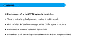 CONTINUE………
Disadvantages of of the ATP-PC system to the athlete:
• There is limited supply of phosphocreatine stored in muscle.
• Only sufficient PC available to resynthesise ATP for aprox 10 seconds.
• Fatigue occurs when PC levels fall significantly.
• Resynthesis of PC only take place when there is sufficient oxygen available.
 