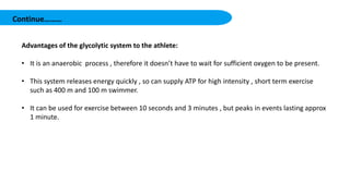 Continue………
Advantages of the glycolytic system to the athlete:
• It is an anaerobic process , therefore it doesn’t have to wait for sufficient oxygen to be present.
• This system releases energy quickly , so can supply ATP for high intensity , short term exercise
such as 400 m and 100 m swimmer.
• It can be used for exercise between 10 seconds and 3 minutes , but peaks in events lasting approx
1 minute.
 