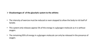  Disadvantages of of the glycolytic system to the athlete:
• The intensity of exercise must be reduced or even stopped to allow the body to rid itself of
lactate.
• This system only releases approx 5% of the energy in a glycogen molecule as it is without
oxygen.
• The remaining 95% of energy in a glycogen molecule can only be released in the presence of
oxygen.
 