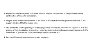  Physical activity lasting more than a few minutes requires the presence of oxygen to ensure the
continuation of muscular contraction.
 Oxygen is not immediately available at the onset of activity but becomes gradually available as the
oxygen-rich blood fills the muscle cells.
 This allows the aerobic pathway or oxidative system to become the predominant supplier of ATP. This
process of fuel degradation is sometimes called aerobic metabolism because oxygen is present. In the
breakdown of glucose and fat (sometimes protein) to produce ATP.
 Lactic acid does not accumulate as oxygen is present.
 
