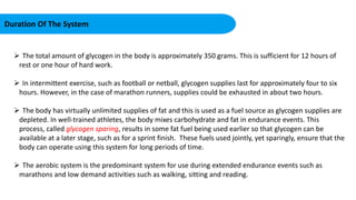 Duration Of The System
 The total amount of glycogen in the body is approximately 350 grams. This is sufficient for 12 hours of
rest or one hour of hard work.
 In intermittent exercise, such as football or netball, glycogen supplies last for approximately four to six
hours. However, in the case of marathon runners, supplies could be exhausted in about two hours.
 The body has virtually unlimited supplies of fat and this is used as a fuel source as glycogen supplies are
depleted. In well-trained athletes, the body mixes carbohydrate and fat in endurance events. This
process, called glycogen sparing, results in some fat fuel being used earlier so that glycogen can be
available at a later stage, such as for a sprint finish. These fuels used jointly, yet sparingly, ensure that the
body can operate using this system for long periods of time.
 The aerobic system is the predominant system for use during extended endurance events such as
marathons and low demand activities such as walking, sitting and reading.
 