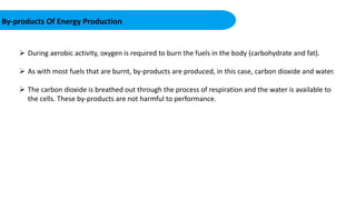 By-products Of Energy Production
 During aerobic activity, oxygen is required to burn the fuels in the body (carbohydrate and fat).
 As with most fuels that are burnt, by-products are produced, in this case, carbon dioxide and water.
 The carbon dioxide is breathed out through the process of respiration and the water is available to
the cells. These by-products are not harmful to performance.
 
