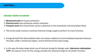 CONTINUE…..
BIOLOGIC WORK IN HUMANS
1. Mechanical work of muscle contraction.
2. Chemical work that synthesizes cellular molecules.
3. Transport work that concentrates various substances in the intracellular and extracellular fluids
 The human body receives a continual chemical energy supply to perform its many functions.
 Energy derived from food oxidation does not release suddenly at some kindling temperature because
the body, unlike a mechanical engine, cannot directly harness heat energy.
 In this way, the body makes direct use of chemical energy for biologic work. Adenosine triphosphate
(ATP), the special carrier for free energy, provides the required energy for all cellular functions.
 