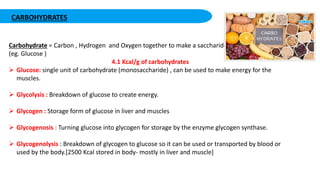 CARBOHYDRATES
Carbohydrate = Carbon , Hydrogen and Oxygen together to make a saccharide
(eg. Glucose )
4.1 Kcal/g of carbohydrates
 Glucose: single unit of carbohydrate (monosaccharide) , can be used to make energy for the
muscles.
 Glycolysis : Breakdown of glucose to create energy.
 Glycogen : Storage form of glucose in liver and muscles
 Glycogenosis : Turning glucose into glycogen for storage by the enzyme glycogen synthase.
 Glycogenolysis : Breakdown of glycogen to glucose so it can be used or transported by blood or
used by the body.[2500 Kcal stored in body- mostly in liver and muscle]
 
