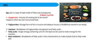 FATS
Fat : fat is a type of lipid made of fatty acid and glycerol.
9.4Kcal / g of fat
 Lipogenesis : Process of creating fat to be stored
Happens when we over-consumed food.
 Triglycerides: Storage form of fat in muscle and adipose tissues.[>70,000 Kcal stored in our body]
 Lipolysis : Breakdown of triglycerides into glycerol and fatty acids.
• Fatty acids : Single energy containing unit of a fat lipid can be used to make energy for the
muscles.
• Beta-oxidation : Breakdown of fatty acids in the mitochondria to make acetyle CoA to help make
ATP.
 