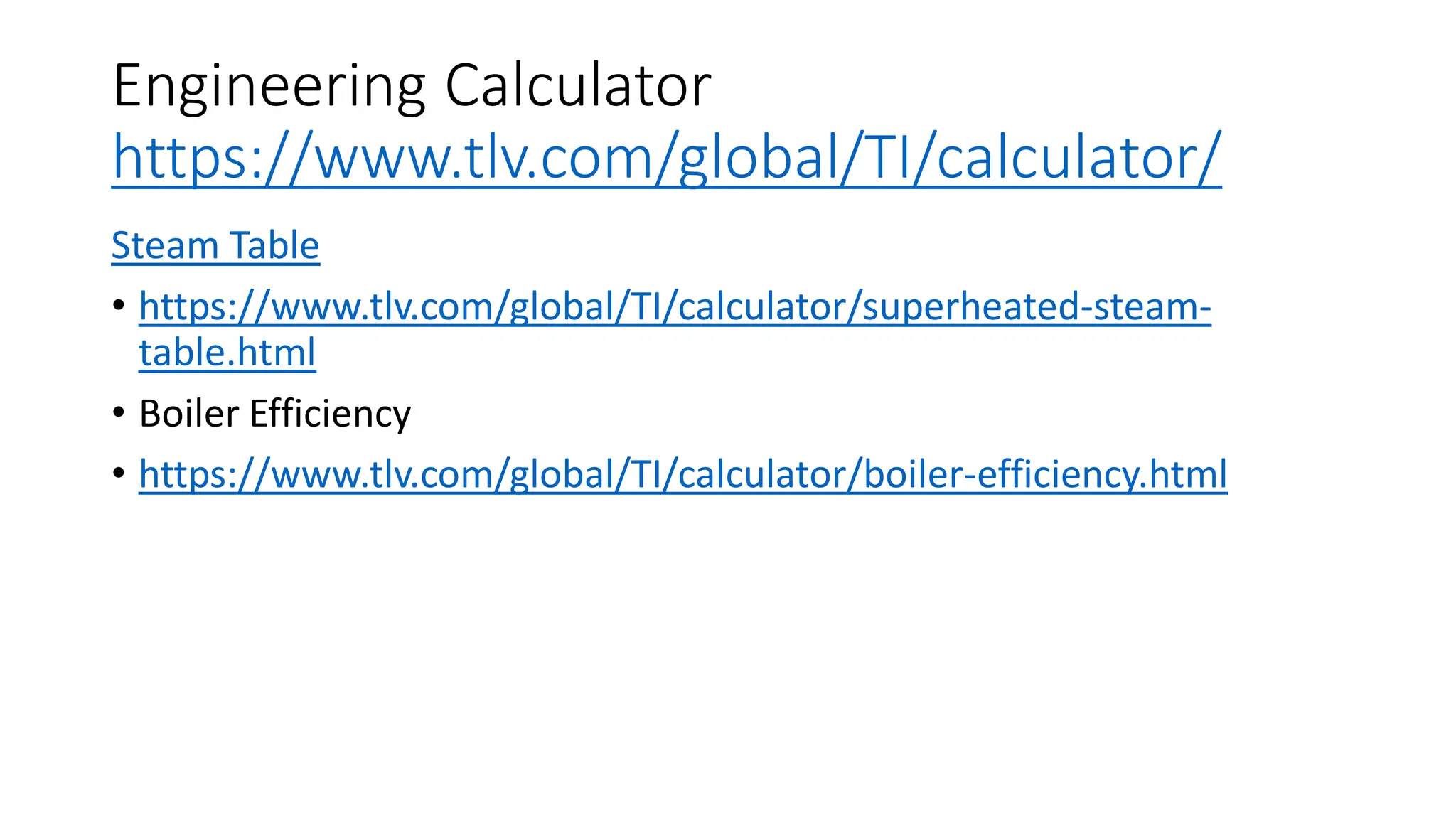 Engineering Calculator
https://www.tlv.com/global/TI/calculator/
Steam Table
• https://www.tlv.com/global/TI/calculator/superheated-steam-
table.html
• Boiler Efficiency
• https://www.tlv.com/global/TI/calculator/boiler-efficiency.html
 