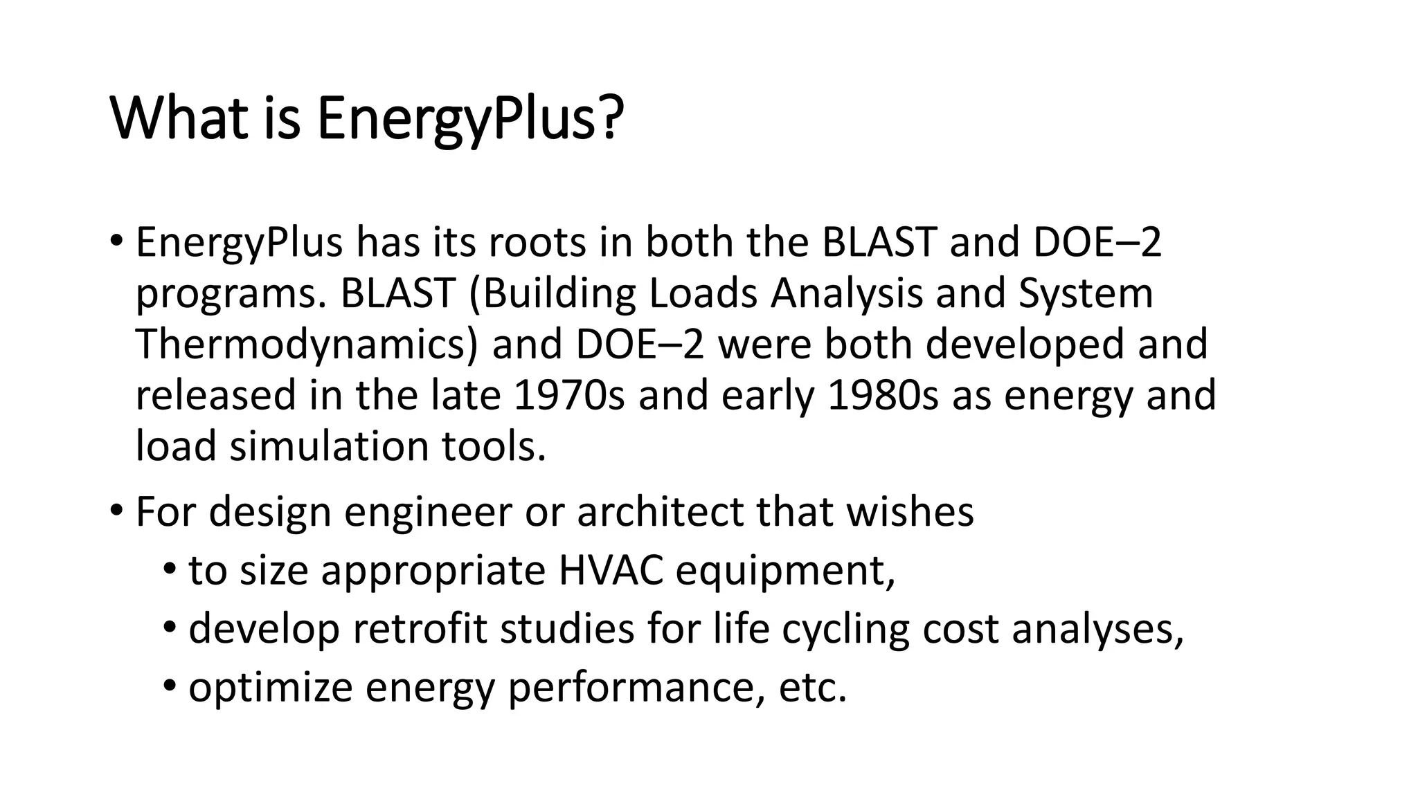 What is EnergyPlus?
• EnergyPlus has its roots in both the BLAST and DOE–2
programs. BLAST (Building Loads Analysis and System
Thermodynamics) and DOE–2 were both developed and
released in the late 1970s and early 1980s as energy and
load simulation tools.
• For design engineer or architect that wishes
• to size appropriate HVAC equipment,
• develop retrofit studies for life cycling cost analyses,
• optimize energy performance, etc.
 