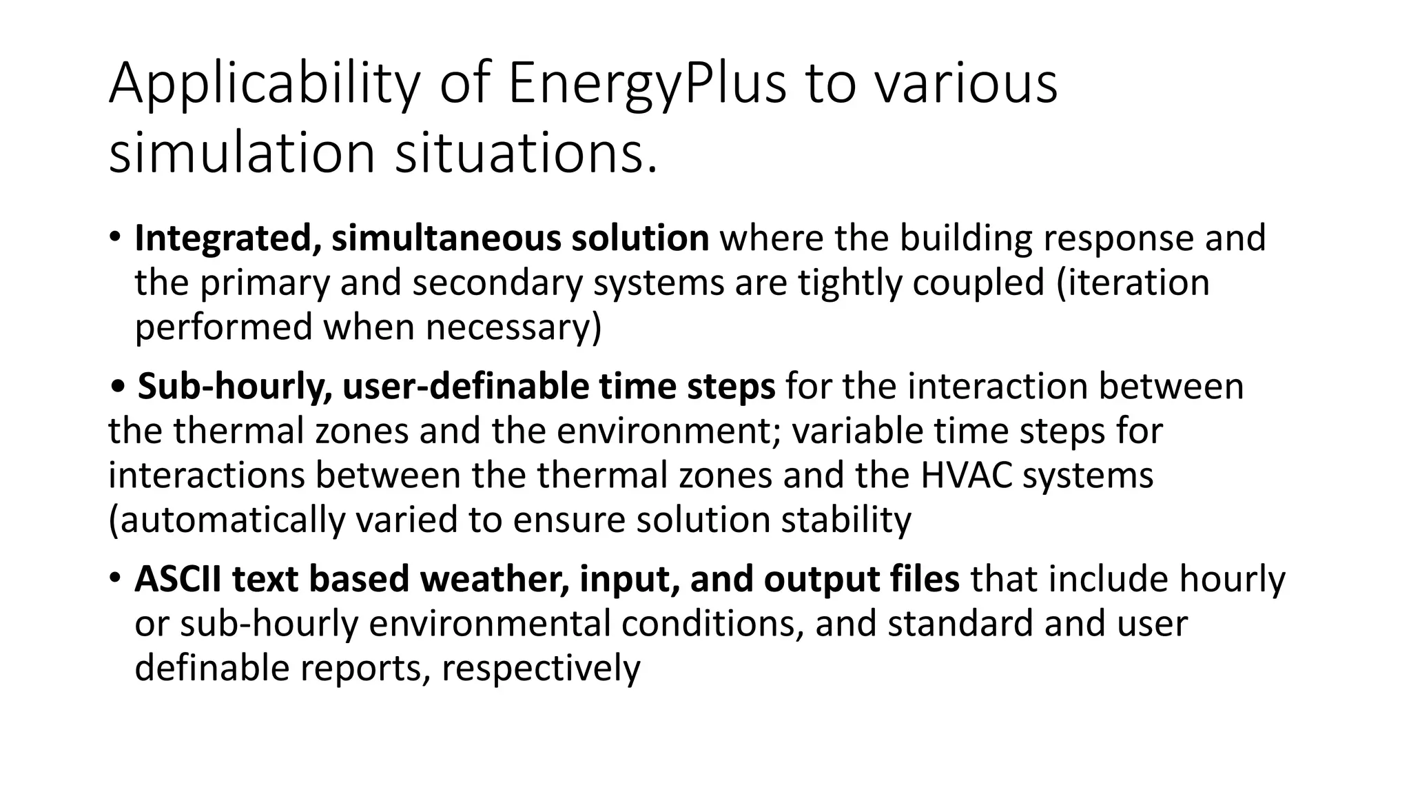 Applicability of EnergyPlus to various
simulation situations.
• Integrated, simultaneous solution where the building response and
the primary and secondary systems are tightly coupled (iteration
performed when necessary)
• Sub-hourly, user-definable time steps for the interaction between
the thermal zones and the environment; variable time steps for
interactions between the thermal zones and the HVAC systems
(automatically varied to ensure solution stability
• ASCII text based weather, input, and output files that include hourly
or sub-hourly environmental conditions, and standard and user
definable reports, respectively
 