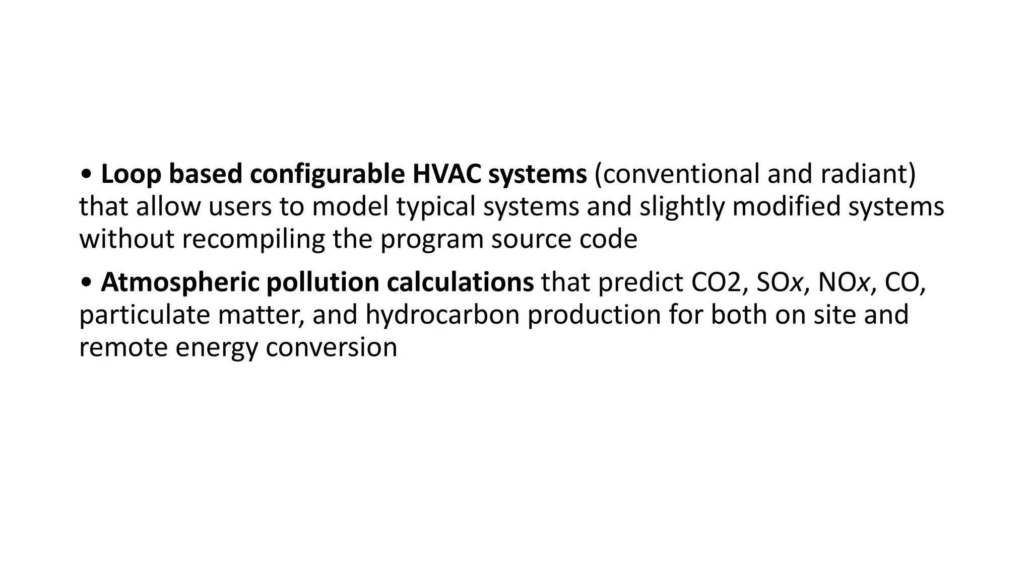 • Loop based configurable HVAC systems (conventional and radiant)
that allow users to model typical systems and slightly modified systems
without recompiling the program source code
• Atmospheric pollution calculations that predict CO2, SOx, NOx, CO,
particulate matter, and hydrocarbon production for both on site and
remote energy conversion
 