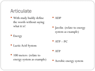 Articulate With study buddy define the words without saying what it is! Energy Lactic Acid System 100 meters  (relate to energy system as example) ADP Javelin  (relate to energy system as example) ATP – PC ATP Aerobic energy system 