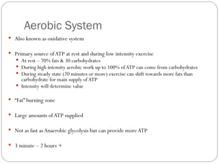 Aerobic System Also known as oxidative system Primary source of ATP at rest and during low intensity exercise At rest – 70% fats & 30 carbohydrates During high intensity aerobic work up to 100% of ATP can come from carbohydrates During steady state (20 minutes or more) exercise can shift towards more fats than carbohydrate for main supply of ATP Intensity will determine value “ Fat” burning zone Large amounts of ATP supplied Not as fast as Anaerobic glycolysis but can provide more ATP 3 minute – 2 hours + 
