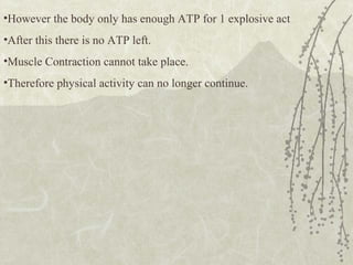 •However the body only has enough ATP for 1 explosive act
•After this there is no ATP left.
•Muscle Contraction cannot take place.
•Therefore physical activity can no longer continue.
 