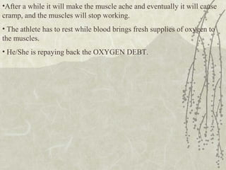 •After a while it will make the muscle ache and eventually it will cause
cramp, and the muscles will stop working.
• The athlete has to rest while blood brings fresh supplies of oxygen to
the muscles.
• He/She is repaying back the OXYGEN DEBT.
 