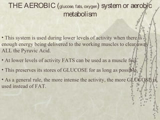 THE AEROBIC (glucose, fats, oxygen) system or aerobic
metabolism
• This system is used during lower levels of activity when there is
enough energy being delivered to the working muscles to clear away
ALL the Pyruvic Acid.
• At lower levels of activity FATS can be used as a muscle fuel.
• This preserves its stores of GLUCOSE for as long as possible.
• As a general rule, the more intense the activity, the more GLUCOSE is
used instead of FAT.
 