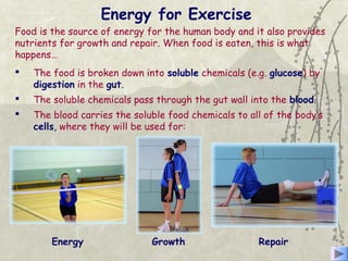 Energy for Exercise
 The food is broken down into soluble chemicals (e.g. glucose) by
digestion in the gut.
 The soluble chemicals pass through the gut wall into the blood.
 The blood carries the soluble food chemicals to all of the body’s
cells, where they will be used for:
Energy Growth Repair
Food is the source of energy for the human body and it also provides
nutrients for growth and repair. When food is eaten, this is what
happens…
 