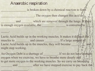 Anaerobic respiration
________________ is broken down by a chemical reaction to form
_________ ___________. The oxygen then changes this acid to ______
_________ and _______ which are removed through the lungs. If there
is enough oxygen available, the ________ ______ is converted to _____
_____.
Lactic Acid builds up in the working muscles. It makes it difficult for
muscles to _________ and causes _________. If a large amount of
Lactic Acid builds up in the muscles, they will become _________ and
might stop working.
An Oxygen Debt is a shortage of _________. If we do not have enough
oxygen when we exercise, we have to breathe more deeply and _______
to get more oxygen to the working muscles. So we carry on breathing
_______ and _________ after we have stopped exercise to pay back the
_______ _________.
 