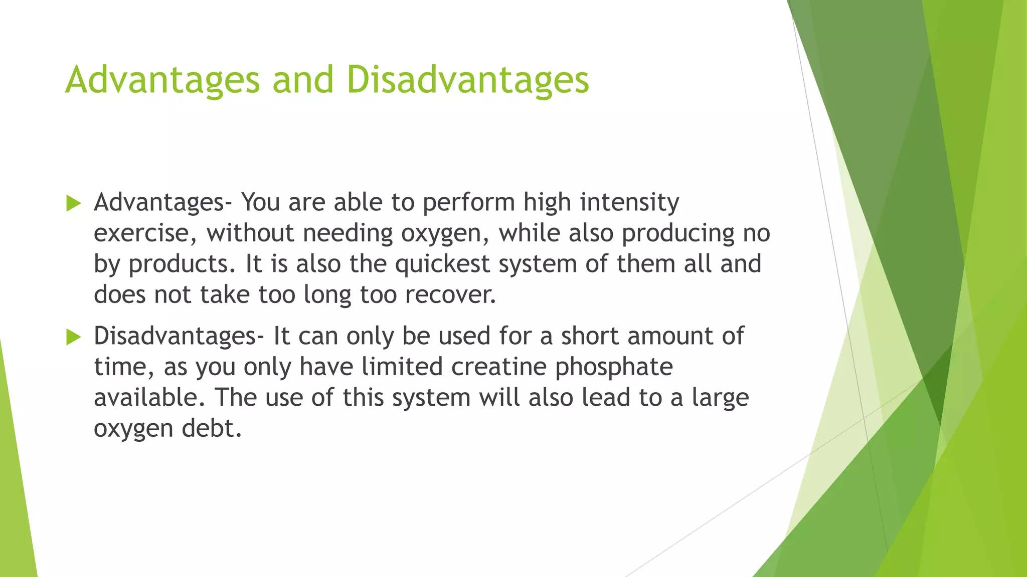 Advantages and Disadvantages
 Advantages- You are able to perform high intensity
exercise, without needing oxygen, while also producing no
by products. It is also the quickest system of them all and
does not take too long too recover.
 Disadvantages- It can only be used for a short amount of
time, as you only have limited creatine phosphate
available. The use of this system will also lead to a large
oxygen debt.
 