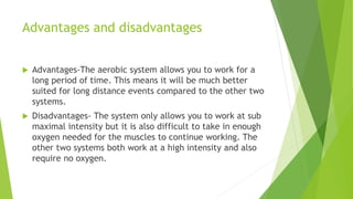 Advantages and disadvantages
 Advantages-The aerobic system allows you to work for a
long period of time. This means it will be much better
suited for long distance events compared to the other two
systems.
 Disadvantages- The system only allows you to work at sub
maximal intensity but it is also difficult to take in enough
oxygen needed for the muscles to continue working. The
other two systems both work at a high intensity and also
require no oxygen.
 