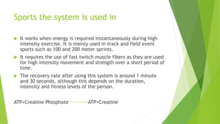 Sports the system is used in
 It works when energy is required instantaneously during high
intensity exercise. It is mainly used in track and field event
sports such as 100 and 200 meter sprints.
 It requires the use of fast twitch muscle fibers as they are used
for high intensity movement and strength over a short period of
time.
 The recovery rate after using this system is around 1 minute
and 30 seconds, although this depends on the duration,
intensity and fitness levels of the person.
ATP+Creatine Phosphate ATP+Creatine
 
