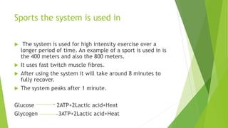 Sports the system is used in
 The system is used for high intensity exercise over a
longer period of time. An example of a sport is used in is
the 400 meters and also the 800 meters.
 It uses fast twitch muscle fibres.
 After using the system it will take around 8 minutes to
fully recover.
 The system peaks after 1 minute.
Glucose 2ATP+2Lactic acid+Heat
Glycogen 3ATP+2Lactic acid+Heat
 