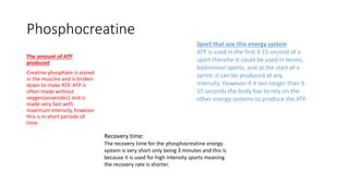 Phosphocreatine
The amount of ATP
produced
Creatine phosphate is stored
in the muscles and is broken
down to make ATP. ATP is
often made without
oxygen(anaerobic) and is
made very fast with
maximum intensity, however
this is in short periods of
time.
Sport that use this energy system
ATP is used in the first 3-15 second of a
sport therefor it could be used in tennis,
badminton sports, and at the start of a
sprint ,it can be produced at any
intensity. However if it last longer than 3-
15 seconds the body has to rely on the
other energy systems to produce the ATP.
Recovery time:
The recovery time for the phosphocreatine energy
system is very short only being 3 minutes and this is
because it is used for high intensity sports meaning
the recovery rate is shorter.
 