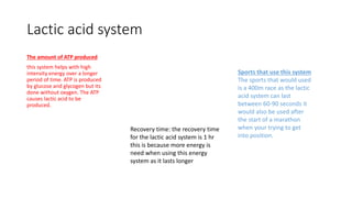 Lactic acid system
The amount of ATP produced
this system helps with high
intensity energy over a longer
period of time. ATP is produced
by glucose and glycogen but its
done without oxygen. The ATP
causes lactic acid to be
produced.
Sports that use this system
The sports that would used
is a 400m race as the lactic
acid system can last
between 60-90 seconds it
would also be used after
the start of a marathon
when your trying to get
into position.
Recovery time: the recovery time
for the lactic acid system is 1 hr
this is because more energy is
need when using this energy
system as it lasts longer
 