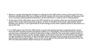 • Above is a graph showing the changes in velocity for the 100 metre runner, at the start Carl has
dramatic acceleration (the line is steep) at 20-30 meters the line starts to flatten off because Carl
is at a constant speed (speed endurance). At the end there is a dip as Carl is slowing down.
• At the start of the 100 metre race is the ATP stored in are muscles, then we use the phocreatine
system then in the next 8 seconds its gone, so then it transfers to the lactic acid system which
finishes you off but, it can’t generate as much energy as the other systems which is why there is a
dip at the end.
• In a 1500 metre race the first 100 metres is quick and optimal position is gained which comes
from the ATP and phocreatine phosphate system as it immediate. On the first bend you start to
use the lactic acid system is comes in because it take a while for the anaerobic system to kick in.
After this (lap2,3,4) you use the aerobic system as the pace slows but its maintained and oxygen
can get through to the blood. In the final 400 meters the pace starts to pick up so you begin to
use the lactic acid system again. Then as the runner get to the end (last 100 metres) you use the
ATP and the phocreatine system because its recovered
 