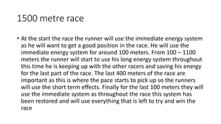 1500 metre race
• At the start the race the runner will use the immediate energy system
as he will want to get a good position in the race. He will use the
immediate energy system for around 100 meters. From 100 – 1100
meters the runner will start to use his long energy system throughout
this time he is keeping up with the other racers and saving his energy
for the last part of the race. The last 400 meters of the race are
important as this is where the pace starts to pick up so the runners
will use the short term effects. Finally for the last 100 meters they will
use the immediate system as throughout the race this system has
been restored and will use everything that is left to try and win the
race
 