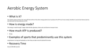 Aerobic Energy System
• What is it?
The aerobic system produces far more ATP than either of the other energy systems but it produces the ATP much more slowly, therefore it cannot fuel intense exercise
that demands the fast production of ATP.
• How is energy made?
The energy is made through 3 stages called Aerobic glycolysis, Krebs cycle and Electron transport chain.
• How much ATP is produced?
• 38 atp
• Examples of sports that predominantly use this system
Long distance running and footballers so then they are able to last the whole 90 minutes
• Recovery Time
Around 240-600 seconds
 