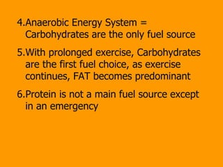 4.Anaerobic Energy System =  Carbohydrates are the only fuel source 5.With prolonged exercise, Carbohydrates are the first fuel choice, as exercise continues, FAT becomes predominant 6.Protein is not a main fuel source except  in an emergency  