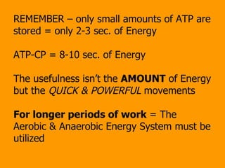 REMEMBER – only small amounts of ATP are stored = only 2-3 sec. of Energy ATP-CP = 8-10 sec. of Energy The usefulness isn’t the  AMOUNT  of Energy but the  QUICK & POWERFUL  movements For longer periods of work  = The Aerobic & Anaerobic Energy System must be utilized 