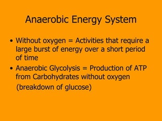 Anaerobic Energy System Without oxygen = Activities that require a large burst of energy over a short period of time Anaerobic Glycolysis = Production of ATP from Carbohydrates without oxygen (breakdown of glucose) 