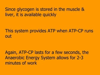 Since glycogen is stored in the muscle & liver, it is available quickly This system provides ATP when ATP-CP runs out Again, ATP-CP lasts for a few seconds, the Anaerobic Energy System allows for 2-3 minutes of work 