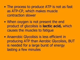 The process to produce ATP is not as fast as ATP-CP, which makes muscle contraction slower When oxygen is not present the end product of glycolisis is  lactic acid,  which causes the muscles to fatigue Anaerobic Glycolisis is less efficient in producing ATP than Aerobic Glycolisis, BUT is needed for a large burst of energy lasting a few minutes 