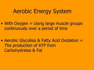 Aerobic Energy System With Oxygen = Using large muscle groups continuously over a period of time Aerobic Glycolisis & Fatty Acid Oxidation = The production of ATP from Carbohydrates & Fat 