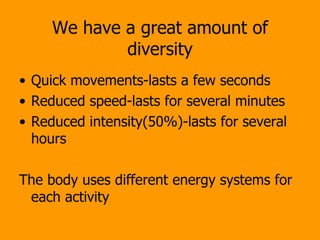 We have a great amount of diversity Quick movements-lasts a few seconds Reduced speed-lasts for several minutes Reduced intensity(50%)-lasts for several hours The body uses different energy systems for each activity 