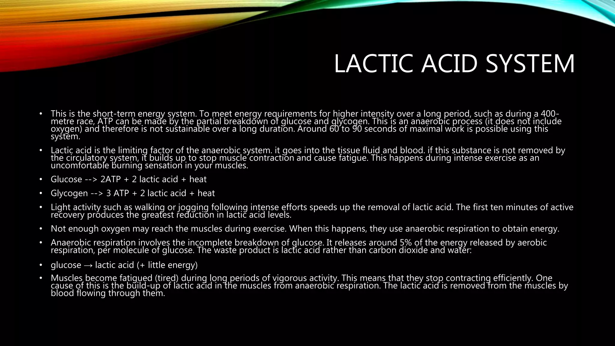 LACTIC ACID SYSTEM
• This is the short-term energy system. To meet energy requirements for higher intensity over a long period, such as during a 400-
metre race, ATP can be made by the partial breakdown of glucose and glycogen. This is an anaerobic process (it does not include
oxygen) and therefore is not sustainable over a long duration. Around 60 to 90 seconds of maximal work is possible using this
system.
• Lactic acid is the limiting factor of the anaerobic system. it goes into the tissue fluid and blood. if this substance is not removed by
the circulatory system, it builds up to stop muscle contraction and cause fatigue. This happens during intense exercise as an
uncomfortable burning sensation in your muscles.
• Glucose --> 2ATP + 2 lactic acid + heat
• Glycogen --> 3 ATP + 2 lactic acid + heat
• Light activity such as walking or jogging following intense efforts speeds up the removal of lactic acid. The first ten minutes of active
recovery produces the greatest reduction in lactic acid levels.
• Not enough oxygen may reach the muscles during exercise. When this happens, they use anaerobic respiration to obtain energy.
• Anaerobic respiration involves the incomplete breakdown of glucose. It releases around 5% of the energy released by aerobic
respiration, per molecule of glucose. The waste product is lactic acid rather than carbon dioxide and water:
• glucose → lactic acid (+ little energy)
• Muscles become fatigued (tired) during long periods of vigorous activity. This means that they stop contracting efficiently. One
cause of this is the build-up of lactic acid in the muscles from anaerobic respiration. The lactic acid is removed from the muscles by
blood flowing through them.
 