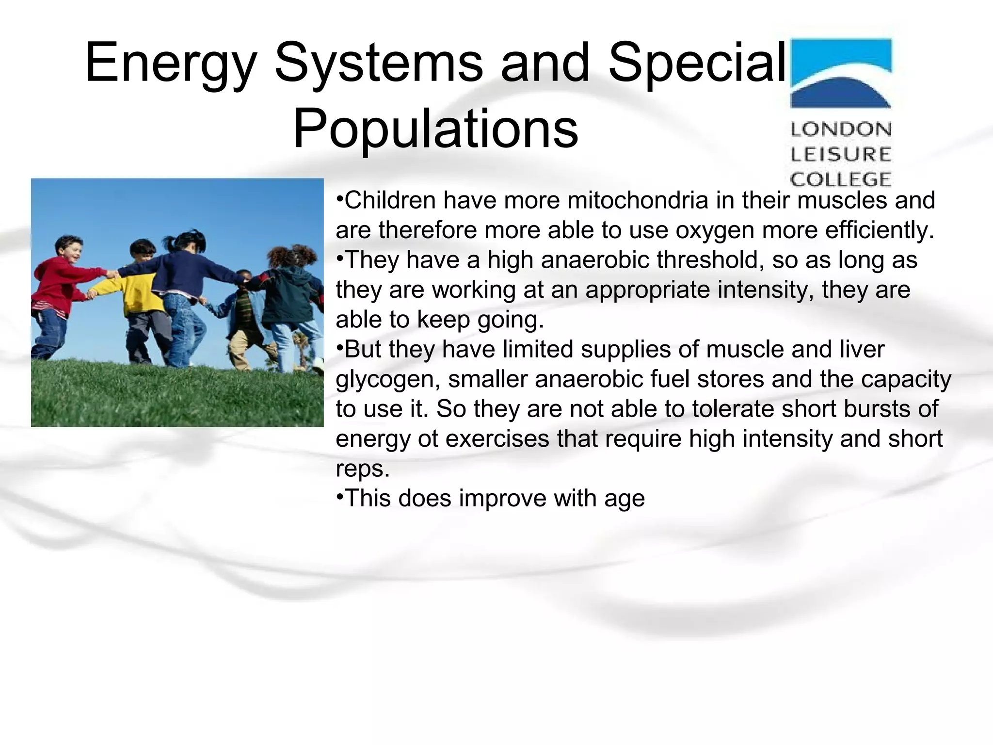 Energy Systems and Special
Populations
•Children have more mitochondria in their muscles and
are therefore more able to use oxygen more efficiently.
•They have a high anaerobic threshold, so as long as
they are working at an appropriate intensity, they are
able to keep going.
•But they have limited supplies of muscle and liver
glycogen, smaller anaerobic fuel stores and the capacity
to use it. So they are not able to tolerate short bursts of
energy ot exercises that require high intensity and short
reps.
•This does improve with age
 