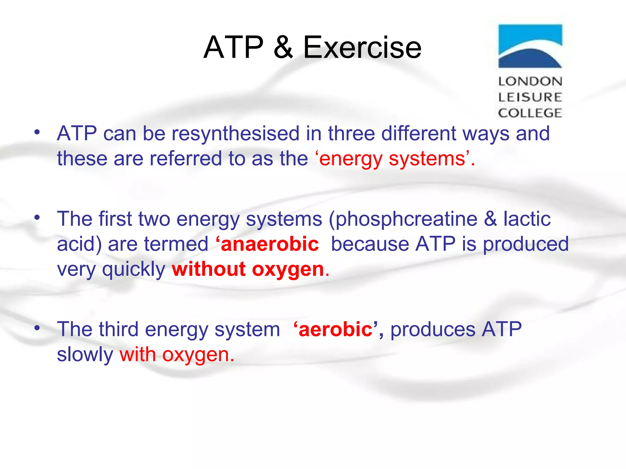 ATP & Exercise
• ATP can be resynthesised in three different ways and
these are referred to as the ‘energy systems’.
• The first two energy systems (phosphcreatine & lactic
acid) are termed ‘anaerobic’ because ATP is produced
very quickly without oxygen.
• The third energy system, ‘aerobic’, produces ATP
slowly with oxygen.
 