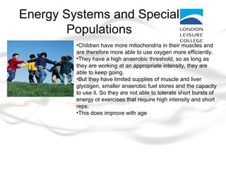 Energy Systems and Special
Populations
•Children have more mitochondria in their muscles and
are therefore more able to use oxygen more efficiently.
•They have a high anaerobic threshold, so as long as
they are working at an appropriate intensity, they are
able to keep going.
•But they have limited supplies of muscle and liver
glycogen, smaller anaerobic fuel stores and the capacity
to use it. So they are not able to tolerate short bursts of
energy ot exercises that require high intensity and short
reps.
•This does improve with age
 