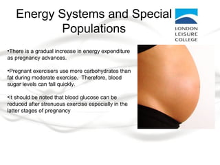 Energy Systems and Special
Populations
•There is a gradual increase in energy expenditure
as pregnancy advances.
•Pregnant exercisers use more carbohydrates than
fat during moderate exercise. Therefore, blood
sugar levels can fall quickly.
•It should be noted that blood glucose can be
reduced after strenuous exercise especially in the
latter stages of pregnancy
 