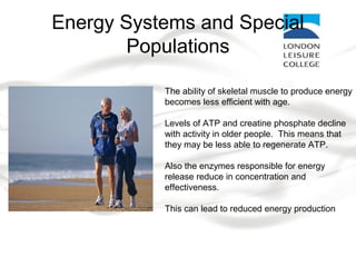 Energy Systems and Special
Populations
The ability of skeletal muscle to produce energy
becomes less efficient with age.
Levels of ATP and creatine phosphate decline
with activity in older people. This means that
they may be less able to regenerate ATP.
Also the enzymes responsible for energy
release reduce in concentration and
effectiveness.
This can lead to reduced energy production
 